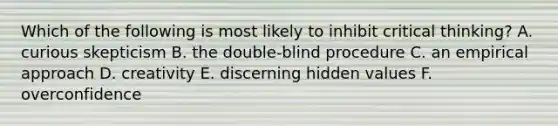 Which of the following is most likely to inhibit critical thinking? A. curious skepticism B. the double-blind procedure C. an empirical approach D. creativity E. discerning hidden values F. overconfidence