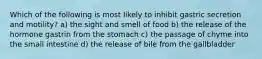 Which of the following is most likely to inhibit gastric secretion and motility? a) the sight and smell of food b) the release of the hormone gastrin from the stomach c) the passage of chyme into the small intestine d) the release of bile from the gallbladder