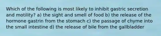 Which of the following is most likely to inhibit gastric secretion and motility? a) the sight and smell of food b) the release of the hormone gastrin from <a href='https://www.questionai.com/knowledge/kLccSGjkt8-the-stomach' class='anchor-knowledge'>the stomach</a> c) the passage of chyme into <a href='https://www.questionai.com/knowledge/kt623fh5xn-the-small-intestine' class='anchor-knowledge'>the small intestine</a> d) the release of bile from the gallbladder