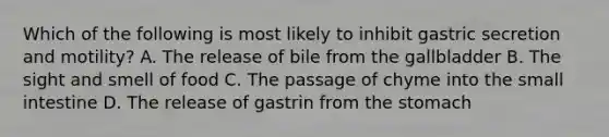 Which of the following is most likely to inhibit gastric secretion and motility? A. The release of bile from the gallbladder B. The sight and smell of food C. The passage of chyme into the small intestine D. The release of gastrin from the stomach