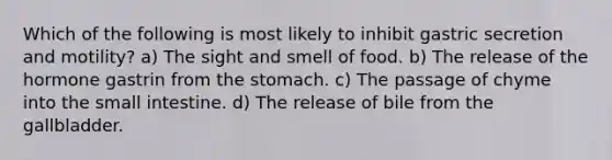 Which of the following is most likely to inhibit gastric secretion and motility? a) The sight and smell of food. b) The release of the hormone gastrin from <a href='https://www.questionai.com/knowledge/kLccSGjkt8-the-stomach' class='anchor-knowledge'>the stomach</a>. c) The passage of chyme into <a href='https://www.questionai.com/knowledge/kt623fh5xn-the-small-intestine' class='anchor-knowledge'>the small intestine</a>. d) The release of bile from the gallbladder.