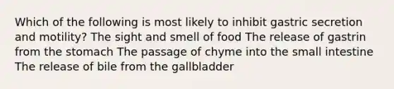 Which of the following is most likely to inhibit gastric secretion and motility? The sight and smell of food The release of gastrin from the stomach The passage of chyme into the small intestine The release of bile from the gallbladder