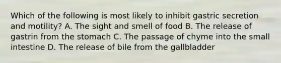 Which of the following is most likely to inhibit gastric secretion and motility? A. The sight and smell of food B. The release of gastrin from <a href='https://www.questionai.com/knowledge/kLccSGjkt8-the-stomach' class='anchor-knowledge'>the stomach</a> C. The passage of chyme into <a href='https://www.questionai.com/knowledge/kt623fh5xn-the-small-intestine' class='anchor-knowledge'>the small intestine</a> D. The release of bile from the gallbladder