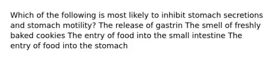 Which of the following is most likely to inhibit stomach secretions and stomach motility? The release of gastrin The smell of freshly baked cookies The entry of food into the small intestine The entry of food into the stomach