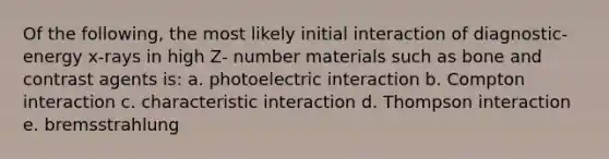 Of the following, the most likely initial interaction of diagnostic-energy x-rays in high Z- number materials such as bone and contrast agents is: a. photoelectric interaction b. Compton interaction c. characteristic interaction d. Thompson interaction e. bremsstrahlung