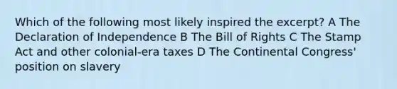 Which of the following most likely inspired the excerpt? A The Declaration of Independence B The Bill of Rights C The Stamp Act and other colonial-era taxes D The Continental Congress' position on slavery