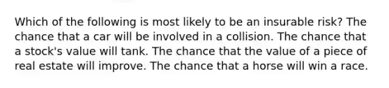 Which of the following is most likely to be an insurable risk? The chance that a car will be involved in a collision. The chance that a stock's value will tank. The chance that the value of a piece of real estate will improve. The chance that a horse will win a race.