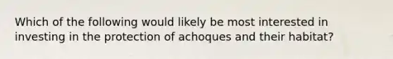 Which of the following would likely be most interested in investing in the protection of achoques and their habitat?