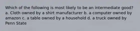 Which of the following is most likely to be an intermediate good? a. Cloth owned by a shirt manufacturer b. a computer owned by amazon c. a table owned by a household d. a truck owned by Penn State