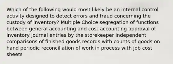 Which of the following would most likely be an internal control activity designed to detect errors and fraud concerning the custody of inventory? Multiple Choice segregation of functions between general accounting and cost accounting approval of inventory journal entries by the storekeeper independent comparisons of finished goods records with counts of goods on hand periodic reconciliation of work in process with job cost sheets