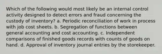 Which of the following would most likely be an internal control activity designed to detect errors and fraud concerning the custody of inventory? a. Periodic reconciliation of work in process with job cost sheets. b. Segregation of functions between general accounting and cost accounting. c. Independent comparisons of finished goods records with counts of goods on hand. d. Approval of inventory journal entries by the storekeeper.