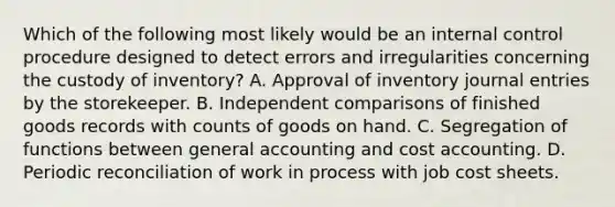 Which of the following most likely would be an internal control procedure designed to detect errors and irregularities concerning the custody of inventory? A. Approval of inventory journal entries by the storekeeper. B. Independent comparisons of finished goods records with counts of goods on hand. C. Segregation of functions between general accounting and cost accounting. D. Periodic reconciliation of work in process with job cost sheets.