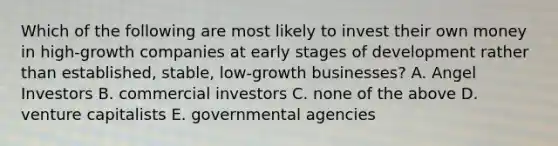 Which of the following are most likely to invest their own money in high-growth companies at early stages of development rather than established, stable, low-growth businesses? A. Angel Investors B. commercial investors C. none of the above D. venture capitalists E. governmental agencies