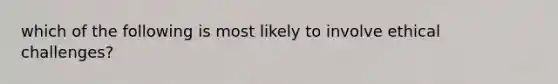 which of the following is most likely to involve ethical challenges?