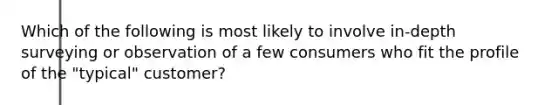 Which of the following is most likely to involve in-depth surveying or observation of a few consumers who fit the profile of the "typical" customer?