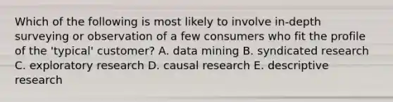 Which of the following is most likely to involve in-depth surveying or observation of a few consumers who fit the profile of the 'typical' customer? A. data mining B. syndicated research C. exploratory research D. causal research E. descriptive research