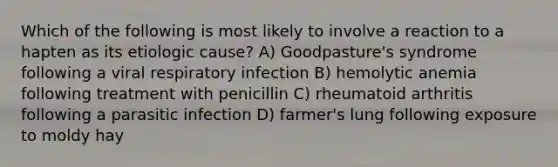 Which of the following is most likely to involve a reaction to a hapten as its etiologic cause? A) Goodpasture's syndrome following a viral respiratory infection B) hemolytic anemia following treatment with penicillin C) rheumatoid arthritis following a parasitic infection D) farmer's lung following exposure to moldy hay