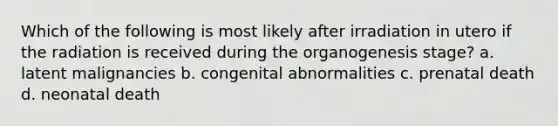 Which of the following is most likely after irradiation in utero if the radiation is received during the organogenesis stage? a. latent malignancies b. congenital abnormalities c. prenatal death d. neonatal death