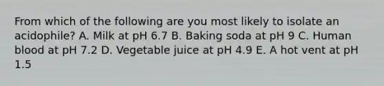 From which of the following are you most likely to isolate an acidophile? A. Milk at pH 6.7 B. Baking soda at pH 9 C. Human blood at pH 7.2 D. Vegetable juice at pH 4.9 E. A hot vent at pH 1.5