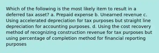 Which of the following is the most likely item to result in a deferred tax asset? a. Prepaid expense b. Unearned revenue c. Using accelerated depreciation for tax purposes but straight line depreciation for accounting purposes. d. Using the cost recovery method of recognizing construction revenue for tax purposes but using percentage of completion method for financial reporting purposes