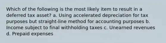 Which of the following is the most likely item to result in a deferred tax asset? a. Using accelerated depreciation for tax purposes but straight-line method for accounting purposes b. Income subject to final withholding taxes c. Unearned revenues d. Prepaid expenses