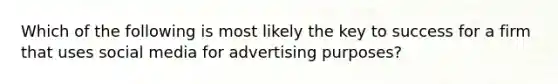 Which of the following is most likely the key to success for a firm that uses social media for advertising purposes?