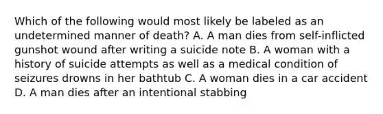 Which of the following would most likely be labeled as an undetermined manner of death? A. A man dies from self-inflicted gunshot wound after writing a suicide note B. A woman with a history of suicide attempts as well as a medical condition of seizures drowns in her bathtub C. A woman dies in a car accident D. A man dies after an intentional stabbing