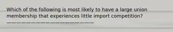 Which of the following is most likely to have a large union membership that experiences little import competition? ——————————————————