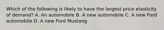 Which of the following is likely to have the largest price elasticity of demand? A. An automobile B. A new automobile C. A new Ford automobile D. A new Ford Mustang