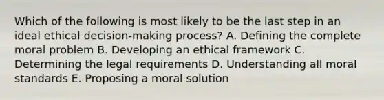 Which of the following is most likely to be the last step in an ideal ethical decision-making process? A. Defining the complete moral problem B. Developing an ethical framework C. Determining the legal requirements D. Understanding all moral standards E. Proposing a moral solution