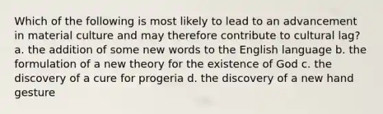 Which of the following is most likely to lead to an advancement in material culture and may therefore contribute to cultural lag? a. the addition of some new words to the English language b. the formulation of a new theory for the existence of God c. the discovery of a cure for progeria d. the discovery of a new hand gesture