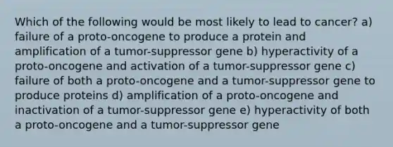 Which of the following would be most likely to lead to cancer? a) failure of a proto-oncogene to produce a protein and amplification of a tumor-suppressor gene b) hyperactivity of a proto-oncogene and activation of a tumor-suppressor gene c) failure of both a proto-oncogene and a tumor-suppressor gene to produce proteins d) amplification of a proto-oncogene and inactivation of a tumor-suppressor gene e) hyperactivity of both a proto-oncogene and a tumor-suppressor gene