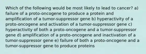 Which of the following would be most likely to lead to cancer? a) failure of a proto-oncogene to produce a protein and amplification of a tumor-suppressor gene b) hyperactivity of a proto-oncogene and activation of a tumor-suppressor gene c) hyperactivity of both a proto-oncogene and a tumor-suppressor gene d) amplification of a proto-oncogene and inactivation of a tumor-suppressor gene e) failure of both a proto-oncogene and a tumor-suppressor gene to produce proteins