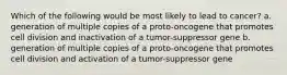 Which of the following would be most likely to lead to cancer? a. generation of multiple copies of a proto-oncogene that promotes cell division and inactivation of a tumor-suppressor gene b. generation of multiple copies of a proto-oncogene that promotes cell division and activation of a tumor-suppressor gene