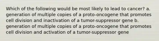 Which of the following would be most likely to lead to cancer? a. generation of multiple copies of a proto-oncogene that promotes cell division and inactivation of a tumor-suppressor gene b. generation of multiple copies of a proto-oncogene that promotes cell division and activation of a tumor-suppressor gene