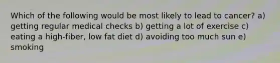 Which of the following would be most likely to lead to cancer? a) getting regular medical checks b) getting a lot of exercise c) eating a high-fiber, low fat diet d) avoiding too much sun e) smoking