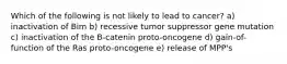 Which of the following is not likely to lead to cancer? a) inactivation of Bim b) recessive tumor suppressor gene mutation c) inactivation of the B-catenin proto-oncogene d) gain-of-function of the Ras proto-oncogene e) release of MPP's