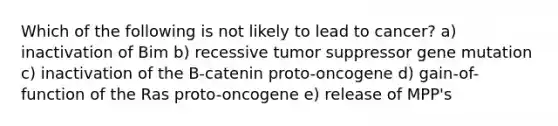 Which of the following is not likely to lead to cancer? a) inactivation of Bim b) recessive tumor suppressor gene mutation c) inactivation of the B-catenin proto-oncogene d) gain-of-function of the Ras proto-oncogene e) release of MPP's