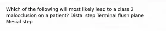 Which of the following will most likely lead to a class 2 malocclusion on a patient? Distal step Terminal flush plane Mesial step