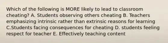 Which of the following is MORE likely to lead to classroom cheating? A. Students observing others cheating B. Teachers emphasizing intrinsic rather than extrinsic reasons for learning C.Students facing consequences for cheating D. students feeling respect for teacher E. Effectively teaching content