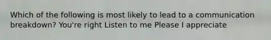 Which of the following is most likely to lead to a communication breakdown? You're right Listen to me Please I appreciate