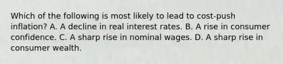 Which of the following is most likely to lead to cost-push inflation? A. A decline in real interest rates. B. A rise in consumer confidence. C. A sharp rise in nominal wages. D. A sharp rise in consumer wealth.