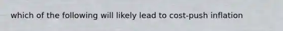 which of the following will likely lead to cost-push inflation