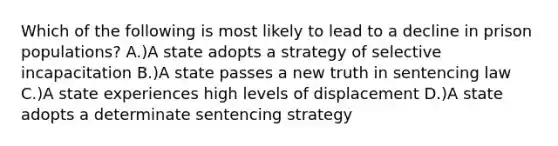 Which of the following is most likely to lead to a decline in prison populations? A.)A state adopts a strategy of selective incapacitation B.)A state passes a new truth in sentencing law C.)A state experiences high levels of displacement D.)A state adopts a determinate sentencing strategy