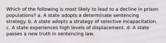 Which of the following is most likely to lead to a decline in prison populations? a. A state adopts a determinate sentencing strategy. b. A state adopts a strategy of selective incapacitation. c. A state experiences high levels of displacement. d. A state passes a new truth in sentencing law.