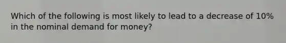 Which of the following is most likely to lead to a decrease of​ 10% in the nominal demand for​ money?