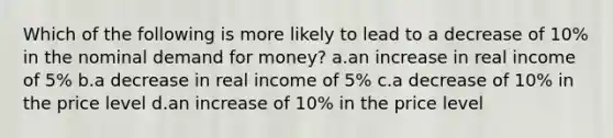 Which of the following is more likely to lead to a decrease of 10% in the nominal demand for money? a.an increase in real income of 5% b.a decrease in real income of 5% c.a decrease of 10% in the price level d.an increase of 10% in the price level