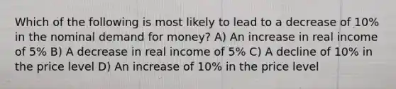 Which of the following is most likely to lead to a decrease of 10% in the nominal demand for money? A) An increase in real income of 5% B) A decrease in real income of 5% C) A decline of 10% in the price level D) An increase of 10% in the price level