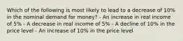 Which of the following is most likely to lead to a decrease of 10% in the nominal demand for money? - An increase in real income of 5% - A decrease in real income of 5% - A decline of 10% in the price level - An increase of 10% in the price level