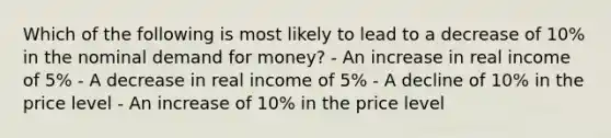 Which of the following is most likely to lead to a decrease of 10% in the nominal demand for money? - An increase in real income of 5% - A decrease in real income of 5% - A decline of 10% in the price level - An increase of 10% in the price level